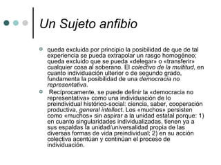 Un Sujeto anfibio   queda excluida por principio la posibilidad de que de tal experiencia se pueda extrapolar un rasgo homogéneo; queda excluido que se pueda «delegar» o «transferir» cualquier cosa al soberano. El  colectivo de la multitud , en cuanto individuación ulterior o de segundo grado, fundamenta la posibilidad de una  democracia no representativa . Recíprocamente, se puede definir la «democracia no representativa» como una individuación de lo preindividual histórico-social: ciencia, saber, cooperación productiva,  general intellect . Los «muchos» persisten como «muchos» sin aspirar a la unidad estatal porque: 1) en cuanto singularidades individualizadas, tienen ya a sus espaldas la unidad/universalidad propia de las diversas formas de vida preindividual; 2) en su acción colectiva acentúan y continúan el proceso de individuación. 