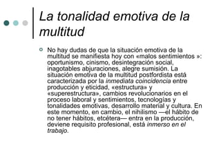 La tonalidad emotiva de la multitud   No hay dudas de que la situación emotiva de la multitud se manifiesta hoy con «malos sentimientos »: oportunismo, cinismo, desintegración social, inagotables abjuraciones, alegre sumisión. La situación emotiva de la multitud postfordista está caracterizada por la  inmediata coincidencia  entre producción y eticidad, «estructura» y «superestructura», cambios revolucionarios en el proceso laboral y sentimientos, tecnologías y tonalidades emotivas, desarrollo material y cultura. En este momento, en cambio, el nihilismo —el hábito de no tener hábitos, etcétera— entra en la producción, deviene requisito profesional, está  inmerso en el trabajo . 