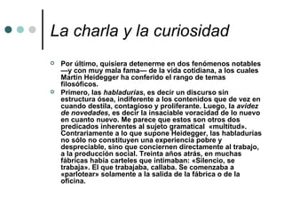La charla y la curiosidad Por último, quisiera detenerme en dos fenómenos notables —y con muy mala fama— de la vida cotidiana, a los cuales Martin Heidegger ha conferido el rango de temas filosóficos.  Primero, las  habladurías , es decir un discurso sin estructura ósea, indiferente a los contenidos que de vez en cuando destila, contagioso y proliferante. Luego, la  avidez de novedades , es decir la insaciable voracidad de lo nuevo en cuanto nuevo. Me parece que estos son otros dos predicados inherentes al sujeto gramatical  «multitud». Contrariamente a lo que supone Heidegger, las habladurías no sólo no constituyen una experiencia pobre y despreciable, sino que conciernen directamente al trabajo, a la producción social. Treinta años atrás, en muchas fábricas había carteles que intimaban: «Silencio, se trabaja». El que trabajaba, callaba. Se comenzaba a «parlotear» solamente a la salida de la fábrica o de la oficina.   