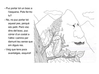 - Puc portar tot un bosc a l’esquena. Pots fer-ho tu? - No, no puc portar tot aquest pes, perquè sóc petit. Però visc dins del bosc, puc córrer d’un costat a l’altre i camino per damunt teu sense que em diguis res. - Veig que tens pocs avantatges, esquirol! 