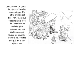 La muntanya, tan gran i tan alta i no va saber què contestar. Els altres animals del bosc van pensar que l’esquirol tenia raó i els va semblar un motiu tan prou raonable que van explicar aquesta història als seus fills i aquests els seus fills fins que me la van explicar a mi. 