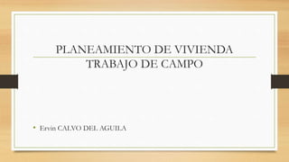 PLANEAMIENTO DE VIVIENDA
TRABAJO DE CAMPO
• Ervin CALVO DEL AGUILA
 