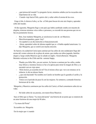 -   ¿qué piensa del mundo? Le pregunto Javier, mientras soñaba con los recuerdos más
       importantes de su vida.
   -    Cuando viaje hacia Chile, quiero oler y soñar sobre el aroma de las uvas.

 Llego el día, le dieron el alta y se fue a Chile para buscar de este aire limpio y aprender
sobre del mundo.

 Al día siguiente, Margarita llego a este país que había cambiado estaba con muestra de
alegrías, tristezas mientras veía a niños e personas y se recordó de una persona que era su
fan era justamente Jessica.

   -   Bon, Jour madame Margarita, je suisJessica le ami de est Mauricio.
   -   MerciJessicapardon-¿quest hoy?
   -    En español es un día miércoles et francaismercerdi.
   -    Ahora, aprenderé sobre de idioma español que es el habla español americano. Le
       dijo Margarita, que se sonrió con mucha emoción.

 Se fueron a la cuidad de Curicó para caminar por las calles de esta cuidad pero llego del
aroma del verano caluroso de su plaza de armas, que estaba con niños jugando, familias
alegres y luego estaba Mauricio que la saludo en inglés.- Good afternoon Margarita
Bernales welcome to the Chile and the summer happy.

   -   Thanks you feller Mrs. you are seniors. Se fueron a caminar por las calles, estaba
       muy felices y mientras Jessica se fue a la iglesia para mirar la imagen de Dios y se
       encontró con un viejo amor.
   -    Hola Jessica-¿te acuerdas de mí? Era el mismo chico que tuvo un romance en la
       infancia, le dio un abrazo fuerte.
   -   ¿ que esta haciendo? Su nombre era Camilo un hombre que le gustaba el cariño y la
       protección.
   -    Estuve en el periodo de poca fe con las mujeres. Se sentaron y contando historias
       hermosas de la vida.

 Margarita y Mauricio caminaron por las calles de Curicó, al final comentaron sobre de sus
vidas.

   -   He leído sobre de sus poesías, son maravillosa Mauricio.

 Saco el libro que se llama:-“La musa del poeta” una historia de un poeta que se enamora de
un amor hermoso de una mujer de 80 años.

-“ La musa del Poeta”

Su nombre era Margarita

Era la mujer que vi cuando
 