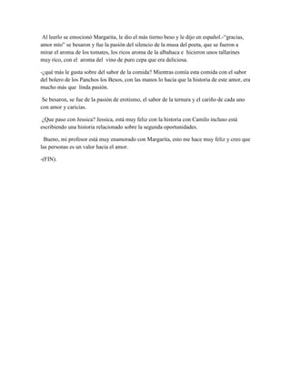 Al leerlo se emocionó Margarita, le dio el más tierno beso y le dijo en español.-“gracias,
amor mío” se besaron y fue la pasión del silencio de la musa del poeta, que se fueron a
mirar el aroma de los tomates, los ricos aroma de la albahaca e hicieron unos tallarines
muy rico, con el aroma del vino de puro cepa que era deliciosa.

-¿qué más le gusta sobre del sabor de la comida? Mientras comía esta comida con el sabor
del bolero de los Panchos los Besos, con las manos lo hacía que la historia de este amor, era
mucho más que linda pasión.

 Se besaron, se fue de la pasión de erotismo, el sabor de la ternura y el cariño de cada uno
con amor y caricias.

 ¿Que paso con Jessica? Jessica, está muy feliz con la historia con Camilo incluso está
escribiendo una historia relacionado sobre la segunda oportunidades.

  Bueno, mi profesor está muy enamorado con Margarita, esto me hace muy feliz y creo que
las personas es un valor hacia el amor.

-(FIN).
 