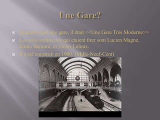UneGare?Quandilétaitunegare, ilétait <<UneGareTrésModerne>>Les troisarchitectes qui etaienttirersont Lucien Magne, Emile Bérnard, et Victor Laloux.Il a été construit en 1900. (Mille-Neuf-Cent)