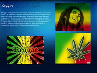 Reggae
El reggae es un género musical de origen jamaiquino (el adjetivo jamaicano se
aplica a las personas). El término reggae algunas veces es usado ampliamente
para referirse a la mayoría de los ritmos jamaiquinos, incluyendo ska, dub y
rocksteady. El término es más específicamente usado para indicar un estilo
particular que se originó después del desarrollo del rocksteady. En este sentido,
el reggae incluye dos sub-géneros: el roots reggae y el dancehall.El término
reggae es una derivación de ragga, que a su vez es una abreviación de
raggamuffin, que en inglés significa literalmente harapiento
 