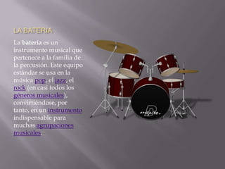 LA BATERIALa batería es un instrumento musical que pertenece a la familia de la percusión. Este equipo estándar se usa en la música pop, el jazz, el rock (en casi todos los géneros musicales), convirtiéndose, por tanto, en un instrumento indispensable para muchas agrupaciones musicales.