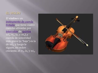 EL VIOLÌNEl violínes un instrumento de cuerda frotada que tiene cuatro cuerdas afinadas por intervalos de quintas: sol2, re3, la3 y mi4La cuerda de sonoridad más grave (o "baja") es la de sol2, y luego le siguen, en orden creciente, el re3, la3 y mi4.