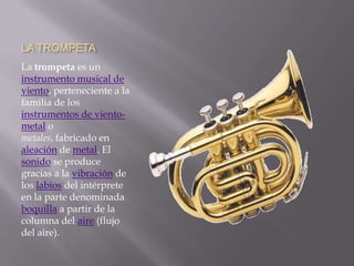 LA TROMPETALa trompeta es un instrumento musical de viento, perteneciente a la familia de los instrumentos de viento-metal o metales, fabricado en aleación de metal. El sonido se produce gracias a la vibración de los labios del intérprete en la parte denominada boquilla a partir de la columna del aire (flujo del aire).
