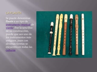 LA FLAUTASe puede denominar flauta a un tipo de instrumento musical de viento. Por la sencillez de su construcción, puede que sea uno de los instrumentos más antiguos, pues con diversas formas se encuentra en todas las culturas.