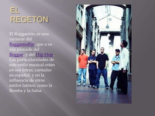 EL REGETON El Reggaetón, es una variante del Raggamuffin, que a su vez procede del Reggae, y del Hip Hop. Las particularidades de este estilo musical están en sus letras, cantadas en español, y en la influencia de otros estilos latinos, como la Bomba y la Salsa.
