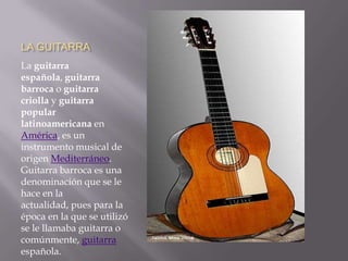 LA GUITARRALa guitarra española, guitarra barroca o guitarra criolla y guitarra popular latinoamericana en América, es un instrumento musical de origen Mediterráneo. Guitarra barroca es una denominación que se le hace en la actualidad, pues para la época en la que se utilizó se le llamaba guitarra o comúnmente, guitarra española.