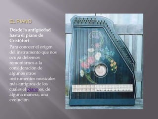 EL PIANODesde la antigüedad hasta el piano de CristóforiPara conocer el origen del instrumento que nos ocupa debemos remontarnos a la consideración de algunos otros instrumentos musicales más antiguos de los cuales el piano es, de alguna manera, una evolución.