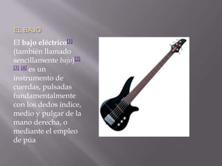 EL BAJOEl bajo eléctrico[1] (también llamado sencillamente bajo)[2][3][4] es un instrumento de cuerdas, pulsadas fundamentalmente con los dedos índice, medio y pulgar de la mano derecha, o mediante el empleo de púa