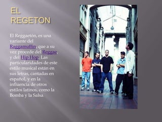 EL REGETON,[object Object], ,[object Object],El Reggaetón, es una variante del Raggamuffin, que a su vez procede del Reggae, y del Hip Hop. Las particularidades de este estilo musical están en sus letras, cantadas en español, y en la influencia de otros estilos latinos, como la Bomba y la Salsa.,[object Object]