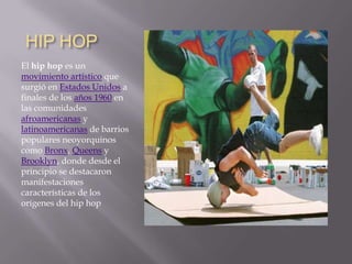 HIP HOP,[object Object],El hip hop es un movimiento artístico que surgió en Estados Unidos a finales de los años 1960 en las comunidades afroamericanas y latinoamericanas de barrios populares neoyorquinos como Bronx, Queens y Brooklyn, donde desde el principio se destacaron manifestaciones características de los orígenes del hip hop,[object Object]