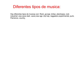 Diferentes tipos de musica: Hay diferentes tipos de musicay son: Rock ,grunge ,britop ,electropop ,rock industrial ,new wave dark  wave,new age ,trip hop, reggaeton,experimental, punk, Flamenco, country,  