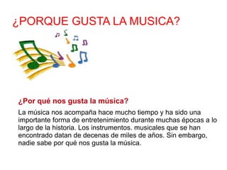 ¿PORQUE GUSTA LA MUSICA? ¿Por qué nos gusta la música? La música nos acompaña hace mucho tiempo y ha sido una importante forma de entretenimiento durante muchas épocas a lo largo de la historia. Los instrumentos. musicales que se han encontrado datan de decenas de miles de años. Sin embargo, nadie sabe por qué nos gusta la música.  