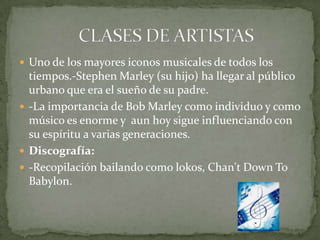  Uno de los mayores iconos musicales de todos los
  tiempos.-Stephen Marley (su hijo) ha llegar al público
  urbano que era el sueño de su padre.
 -La importancia de Bob Marley como individuo y como
  músico es enorme y aun hoy sigue influenciando con
  su espíritu a varias generaciones.
 Discografía:
 -Recopilación bailando como lokos, Chan't Down To
  Babylon.
 