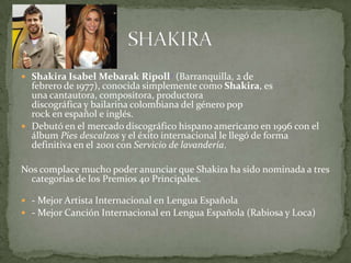  Shakira Isabel Mebarak Ripoll2 (Barranquilla, 2 de
  febrero de 1977), conocida simplemente como Shakira, es
  una cantautora, compositora, productora
  discográfica y bailarina colombiana del género pop
  rock en español e inglés.
 Debutó en el mercado discográfico hispano americano en 1996 con el
  álbum Pies descalzos y el éxito internacional le llegó de forma
  definitiva en el 2001 con Servicio de lavandería.

Nos complace mucho poder anunciar que Shakira ha sido nominada a tres
  categorías de los Premios 40 Principales.

 - Mejor Artista Internacional en Lengua Española
 - Mejor Canción Internacional en Lengua Española (Rabiosa y Loca)
 