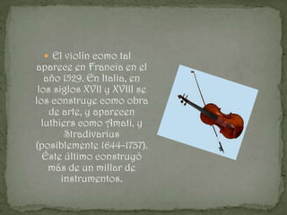  El violín como tal
aparece en Francia en el
   año 1529. En Italia, en
 los siglos XVII y XVIII se
los construye como obra
    de arte, y aparecen
  luthiers como Amati, y
        Stradivarius
(posiblemente 1644-1737).
  Éste último construyó
    más de un millar de
       instrumentos.
 