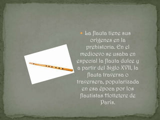  La flauta tiene sus
       orígenes en la
     prehistoria. En el
  medioevo se usaba en
especial la flauta dulce y
a partir del Siglo XVII, la
     flauta traversa o
traversera, popularizada
   en esa época por los
  flautistas Hottetere de
           París.
 