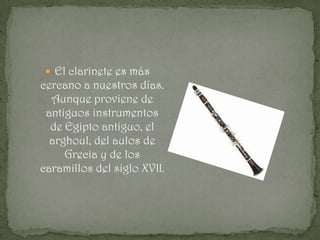  El clarinete es más
cercano a nuestros días.
  Aunque proviene de
 antiguos instrumentos
  de Egipto antiguo, el
  arghoul, del aulos de
     Grecia y de los
caramillos del siglo XVII.
 