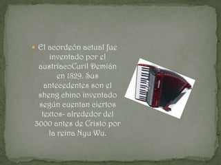  El acordeón actual fue
    inventado por el
 austríacoCuril Demián
       en 1829. Sus
   antecedentes son el
 sheng chino inventado
 según cuentan ciertos
  textos- alrededor del
3000 antes de Cristo por
    la reina Nyu Wu.
 