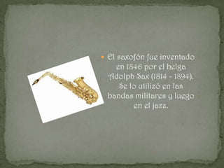 El saxofón fue inventado
   en 1846 por el belga
 Adolph Sax (1814 - 1894).
    Se lo utilizó en las
 bandas militares y luego
        en el jazz.
 