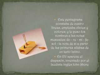  Este pentagrama
     constaba de cuatro
 líneas, empleaba claves y
    colores; y le puso los
     nombres a las notas
musicales: do - re - mi - fa-
 sol - la nota de si a partir
de las primeras sílabas de
       un texto latino.
    En 1711 aparece el
diapasón, inventado por el
laudista inglés John Shore
 