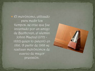  El metrónomo, utilizado
       para medir los
 tiempos, se cree que fue
  inventado por un amigo
 de Beethoven, el alemán
    Johnn Maetzel (1772 -
 1832) quien lo patentó en
  1816. A partir de 1988 se
 realizan metrónomos de
      cuarzo de mayor
         precisión.
 