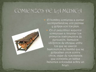  El hombre comienza a cantar
  acompañándose con palmas
      y golpes con los pies.
  En el paleolítico superior
    comienzan a inventar los
    primeros instrumentos de
       percusión, llamados
   idiófonos de choque, entre
        los que se usaron
 bastoncitos de bambú que se
     golpeaban unos contra
   otros, cajas de resonancia
     que consistía en tablas
 batientes colocadas sobre un
              hoyo.
 