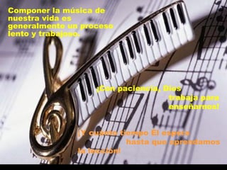 Componer la música de nuestra vida es generalmente un proceso lento y trabajoso. ¡Con paciencia, Dios  trabaja para enseñarnos! ¡Y cuánto tiempo Él espera  hasta que aprendamos la lección! 