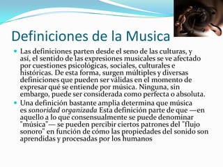 Definiciones de la Musica
 Las definiciones parten desde el seno de las culturas, y
  así, el sentido de las expresiones musicales se ve afectado
  por cuestiones psicológicas, sociales, culturales e
  históricas. De esta forma, surgen múltiples y diversas
  definiciones que pueden ser válidas en el momento de
  expresar qué se entiende por música. Ninguna, sin
  embargo, puede ser considerada como perfecta o absoluta.
 Una definición bastante amplia determina que música
  es sonoridad organizada Esta definición parte de que —en
  aquello a lo que consensualmente se puede denominar
  "música"— se pueden percibir ciertos patrones del "flujo
  sonoro" en función de cómo las propiedades del sonido son
  aprendidas y procesadas por los humanos
 