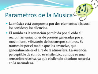Parametros de la Musica
 La música está compuesta por dos elementos básicos:
  los sonidos y los silencios.
 El sonido es la sensación percibida por el oído al
  recibir las variaciones de presión generadas por el
  movimiento vibratorio de los cuerpos sonoros. Se
  transmite por el medio que los envuelve, que
  generalmente es el aire de la atmósfera. La ausencia
  perceptible de sonido es el silencio, aunque es una
  sensación relativa, ya que el silencio absoluto no se da
  en la naturaleza.
 