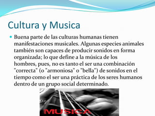 Cultura y Musica
 Buena parte de las culturas humanas tienen
 manifestaciones musicales. Algunas especies animales
 también son capaces de producir sonidos en forma
 organizada; lo que define a la música de los
 hombres, pues, no es tanto el ser una combinación
 "correcta" (o "armoniosa" o "bella") de sonidos en el
 tiempo como el ser una práctica de los seres humanos
 dentro de un grupo social determinado.
 