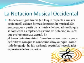 La Notacion Musical Occidental
 Desde la antigua Grecia (en lo que respecta a música
 occidental) existen formas de notación musical. Sin
 embargo, es a partir de la música de la edad media que
 se comienza a emplear el sistema de notación musical
 que evolucionaría al actual. En
 el Renacimiento cristalizó con los rasgos más o menos
 definitivos con que lo conocemos hoy, aunque -como
 todo lenguaje- ha ido variando según las necesidades
 expresivas de los usuarios.
 