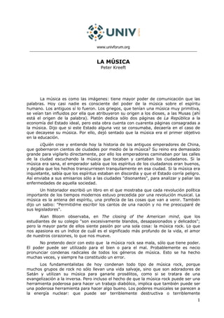 www.univforum.org



                                   LA MÚSICA
                                      Peter Kreeft




       La música es como las imágenes: tiene mayor poder de comunicación que las
palabras. Hoy casi nadie es consciente del poder de la música sobre el espíritu
humano. Los antiguos sí lo fueron. Los griegos, que tenían una música muy primitiva,
se veían tan influidos por ella que atribuyeron su origen a los dioses, a las Musas (ahí
está el origen de la palabra). Platón dedica sólo dos páginas de La República a la
economía del Estado ideal, pero esta obra cuenta con cuarenta páginas consagradas a
la música. Dijo que si este Estado alguna vez se consumaba, decaería en el caso de
que decayese su música. Por ello, dejó sentado que la música era el primer objetivo
en la educación.
       ¿Quién cree y entiende hoy la historia de los antiguos emperadores de China,
que gobernaron cientos de ciudades por medio de la música? Su reino era demasiado
grande para vigilarlo directamente, por ello los emperadores caminaban por las calles
de la ciudad escuchando la música que tocaban y cantaban los ciudadanos. Si la
música era sana, el emperador sabía que los espíritus de los ciudadanos eran buenos,
y dejaba que los hechos transcurriesen tranquilamente en esa ciudad. Si la música era
inquietante, sabía que los espíritus estaban en discordia y que el Estado corría peligro.
Así enviaba a sus emisarios sólo a las ciudades "disonantes", para analizar y paliar las
enfermedades de aquella sociedad.
       Un historiador escribió un libro en el que mostraba que cada revolución política
importante de los tiempos modernos estuvo precedida por una revolución musical. La
música es la antena del espíritu, una profecía de las cosas que van a venir. También
dijo un sabio: "Permitidme escribir los cantos de una nación y no me preocuparé de
sus legisladores".
       Alan Bloom observaba, en The closing of the American mind, que los
estudiantes de su colegio "son excesivamente blandos, desapasionados y delicados";
pero la mayor parte de ellos siente pasión por una sola cosa: la música rock. Lo que
nos apasiona es un índice de cuál es el significado más profundo de la vida, el amor
de nuestros corazones, lo que nos mueve.
      No pretendo decir con esto que la música rock sea mala, sólo que tiene poder.
El poder puede ser utilizado para el bien o para el mal. Probablemente es necio
pronunciar condenas radicales de todos los géneros de música. Esto se ha hecho
muchas veces, y siempre ha constituido un error.
      Los fundamentalistas de hoy condenan todo tipo de música rock, porque
muchos grupos de rock no sólo llevan una vida salvaje, sino que son adoradores de
Satán y utilizan su música para ganarle prosélitos, como si se tratara de una
evangelización a la inversa. Pero incluso el hecho de que la música rock puede ser una
herramienta poderosa para hacer un trabajo diabólico, implica que también puede ser
una poderosa herramienta para hacer algo bueno. Los poderes musicales se parecen a
la energía nuclear: que puede ser terriblemente destructiva o terriblemente
                                                                                       1
 