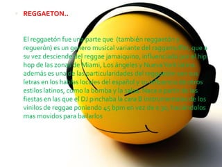  REGGAETON..


  El reggaetón fue una parte que (también reggaetón y
  reguerón) es un genero musical variante del raggamuffin, que a
  su vez desciende del reggae jamaiquino, influenciado por el hip
  hop de las zonas de Miami, Los ángeles y Nueva York latino.
  además es una de las particularidades del reggaetón son sus
  letras en los hablas locales del español y su influencia de otros
  estilos latinos, como la bomba y la salsa. Nace a partir de las
  fiestas en las que el DJ pinchaba la cara B instrumentales de los
  vinilos de reggae poniendo 45 bpm en vez de a 30, haciéndolos
  mas movidos para bailarlos
 