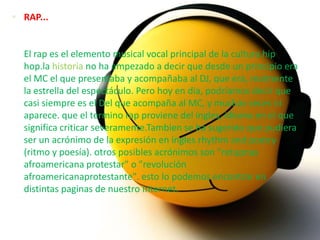  RAP...


  El rap es el elemento musical vocal principal de la cultura hip
  hop.la historia no ha empezado a decir que desde un principio era
  el MC el que presentaba y acompañaba al DJ, que era, realmente
  la estrella del espectáculo. Pero hoy en dia, podríamos decir que
  casi siempre es el Del que acompaña al MC, y muchas veces ni
  aparece. que el termino rap proviene del ingles, idioma en el que
  significa criticar severamente.Tambien se ha sugerido que pudiera
  ser un acrónimo de la expresión en ingles rhythm and poetry
  (ritmo y poesía). otros posibles acrónimos son "retupnas
  afroamericana protestar" o "revolución
  afroamericanaprotestante". esto lo podemos encontrar en
  distintas paginas de nuestro Internet.
 