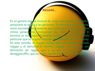 
                          REGGAE...


Es un genero reggae musical de origen jamaiquino (el adjetivo
jamaicano se aplica a las personas). El termino reggae algunas
veces escusado ampliamente para referirse a la mayor a de los
ritmos jamaiquinos, incluyendo ska, dub y rocksteady. El
termino es mas específicamente usado para indicar un estilo
particular que se origino después del desarrollo del rocksteady.
En este sentido, el reggae incluye dos sub-generos: el roots
reggae y el dancehall.El termino reggae comenzó es una
derivación de ragga, que a su vez es una abreviacion
deraggamuffin, que en ingles significa literalmente harapiento.
 