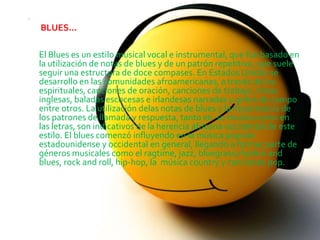
    BLUES...

    El Blues es un estilo musical vocal e instrumental, que fue basado en
    la utilización de notas de blues y de un patrón repetitivo, que suele
    seguir una estructura de doce compases. En Estados Unidos se
    desarrollo en las comunidades afroamericanas, a través de los
    espirituales, canciones de oración, canciones de trabajo, rimas
    inglesas, baladas escocesas e irlandesas narradas y gritos de campo
    entre otros. La utilización delas notas de blues y la importancia de
    los patrones de llamada y respuesta, tanto en su música como en
    las letras, son indicativos de la herencia africana-occidental de este
    estilo. El blues comenzó influyendo en la música popular
    estadounidense y occidental en general, llegando a formar parte de
    géneros musicales como el ragtime, jazz, bluegrass,rhythm and
    blues, rock and roll, hip-hop, la música country y canciones pop.
 