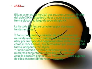  JAZZ...


  El jazz es un estilo musical que pezones a nacer a finales
  del siglo XIX en Estados Unidos y que se expande de
  forma global a lo largo de todo el siglo XX.
  La historia del jazz se caracteriza por dos rasgos
  fundamentales:
  * Por su constante asimilación de otras tendencias
  musicales estilostica o culturalmente ajenas a el; por
  otro, por su capacidad degenerar otros estilos musicales,
  como el rock and roll, que terminaron por evolucionar de
  forma independiente al jazz.
  * Por la sucesión de forma ininterrumpida de un
  numeroso conjunto de subestilos que, vistos en
  aquella época en perspectiva, manifiestan entre algunos
  de ellos enormes diferencias musicales
 