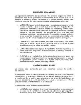 ELEMENTOS DE LA MÚSICA

La organización coherente de los sonidos y los silencios (según una forma de
percepción) nos da los parámetros fundamentales de la música, que son la
melodía, la armonía y el ritmo. La manera en la que se definen y aplican estos
principios, varían de una cultura a otra (también hay variaciones temporales).

      LA MELODÍA: es un conjunto de sonidos —concebidos dentro de un ámbito
       sonoro particular— que suenan sucesivamente uno después de otro
       (concepción horizontal), y que se percibe con identidad y sentido propio.
       También los silencios forman parte de la estructura de la melodía, poniendo
       pausas al "discurso melódico". El resultado es como una frase bien
       construida semántica y gramaticalmente. Es discutible —en este sentido—
       si una secuencia dodecafónica podría ser considerada una melodía o no.
       Cuando hay dos o más melodías simultáneas se denomina contrapunto.

      LA ARMONÍA: bajo una concepción vertical de la sonoridad, y cuya unidad
       básica es el acorde, regula la concordancia entre sonidos que suenan
       simultáneamente y su enlace con sonidos vecinos.

      LA MÉTRICA: se refiere a la pauta de repetición a intervalos regulares, y en
       ciertas ocasiones irregulares, de sonidos fuertes o débiles y silencios en
       una composición.

      EL RITMO:es el resultado final de los elementos anteriores, a veces con
       variaciones muy notorias, pero en una muy general apreciación se trata de
       la capacidad de generar contraste en la música, esto es provocado por las
       diferentes dinámicas, timbres, texturas y sonidos.

                          PARÁMETROS DEL SONIDO

La música está       compuesta     por   dos   elementos    básicos:   los sonidos y
los «silencios».

El sonido es la sensación percibida por el oído al recibir las variaciones de presión
generadas por el movimiento vibratorio de los cuerpos sonoros. Se transmite por
el medio que los envuelve, que generalmente es el aire de la atmósfera. La
ausencia perceptible de sonido es el silencio, aunque es una sensación relativa,
ya que el silencio absoluto no se da en la naturaleza.

El sonido tiene cuatro parámetros fundamentales:

      LA ALTURA es el resultado de la frecuencia que produce un cuerpo sonoro;
       es decir, de la cantidad de ciclos de las vibraciones por segundo o
       de hercios (Hz) que se emiten. De acuerdo con esto se pueden definir los
 
