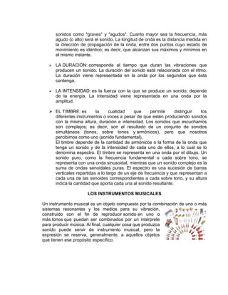 sonidos como "graves" y "agudos". Cuanto mayor sea la frecuencia, más
       agudo (o alto) será el sonido. La longitud de onda es la distancia medida en
       la dirección de propagación de la onda, entre dos puntos cuyo estado de
       movimiento es idéntico; es decir, que alcanzan sus máximos y mínimos en
       el mismo instante.

      LA DURACIÓN: corresponde al tiempo que duran las vibraciones que
       producen un sonido. La duración del sonido está relacionada con el ritmo.
       La duración viene representada en la onda por los segundos que ésta
       contenga.

      LA INTENSIDAD: es la fuerza con la que se produce un sonido; depende
       de la energía. La intensidad viene representada en una onda por la
       amplitud.

    EL TIMBRE: es        la     cualidad     que     permite     distinguir  los
     diferentes instrumentos o voces a pesar de que estén produciendo sonidos
     con la misma altura, duración e intensidad. Los sonidos que escuchamos
     son complejos; es decir, son el resultado de un conjunto de sonidos
     simultáneos (tonos, sobre tonos y armónicos), pero que nosotros
     percibimos como uno (sonido fundamental).
     El timbre depende de la cantidad de armónicos o la forma de la onda que
     tenga un sonido y de la intensidad de cada uno de ellos, a lo cual se lo
     denomina espectro. El timbre se representa en una onda por el dibujo. Un
     sonido puro, como la frecuencia fundamental o cada sobre tono, se
     representa con una onda sinusoidal, mientras que un sonido complejo es la
     suma de ondas senoidales puras. El espectro es una sucesión de barras
     verticales repartidas a lo largo de un eje de frecuencia y que representan a
     cada una de las senoides correspondientes a cada sobre tono, y su altura
     indica la cantidad que aporta cada una al sonido resultante.

                       LOS INSTRUMENTOS MUSICALES

Un instrumento musical es un objeto compuesto por la combinación de uno o más
sistemas resonantes y los medios para su vibración,
construido con el fin de reproducir sonido en uno o
más tonos que puedan ser combinados por un intérprete
para producir música. Al final, cualquier cosa que produzca
sonido puede servir de instrumento musical, pero la
expresión se reserva, generalmente, a aquellos objetos
que tienen ese propósito específico.
 