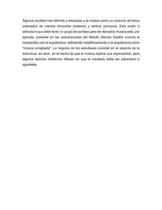 Algunos eruditos han definido y estudiado a la música como un conjunto de tonos
ordenados de manera horizontal (melodía) y vertical (armonía). Este orden o
estructura que debe tener un grupo de sonidos para ser llamados música está, por
ejemplo, presente en las aseveraciones del filósofo Alemán Goethe cuando la
comparaba con la arquitectura, definiendo metafóricamente a la arquitectura como
"música congelada". La mayoría de los estudiosos coincide en el aspecto de la
estructura, es decir, en el hecho de que la música implica una organización; pero
algunos teóricos modernos difieren en que el resultado deba ser placentero o
agradable.
 
