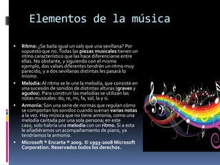 Elementos de la música

   Ritmo: ¿Se baila igual un vals que una sevillana? Por
    supuesto que no. Todas las piezas musicales tienen un
    ritmo característico que las hace diferenciarse entre
    ellas. No obstante, y siguiendo con el mismo
    ejemplo, dos valses diferentes tendrán un ritmo muy
    parecido, y a dos sevillanas distintas les pasará lo
    mismo.
   Melodía: Al ritmo se le une la melodía, que consiste en
    una sucesión de sonidos de distintas alturas (graves y
    agudos). Para construir las melodías se utilizan las
    notas musicales: do, re, mi, fa, sol, la y si.
   Armonía: Son una serie de normas que regulan cómo
    se comportan los sonidos cuando suenan varias notas
    a la vez. Hay música que no tiene armonía, como una
    melodía cantada por una sola persona; en este
    caso, solo habría una melodía con un ritmo. Si a esta
    le añadiéramos un acompañamiento de piano, ya
    tendríamos la armonía.
   Microsoft ® Encarta ® 2009. © 1993-2008 Microsoft
    Corporation. Reservados todos los derechos.
 