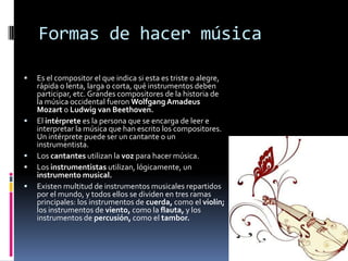 Formas de hacer música

   Es el compositor el que indica si esta es triste o alegre,
    rápida o lenta, larga o corta, qué instrumentos deben
    participar, etc. Grandes compositores de la historia de
    la música occidental fueron Wolfgang Amadeus
    Mozart o Ludwig van Beethoven.
   El intérprete es la persona que se encarga de leer e
    interpretar la música que han escrito los compositores.
    Un intérprete puede ser un cantante o un
    instrumentista.
   Los cantantes utilizan la voz para hacer música.
   Los instrumentistas utilizan, lógicamente, un
    instrumento musical.
   Existen multitud de instrumentos musicales repartidos
    por el mundo, y todos ellos se dividen en tres ramas
    principales: los instrumentos de cuerda, como el violín;
    los instrumentos de viento, como la flauta, y los
    instrumentos de percusión, como el tambor.
 