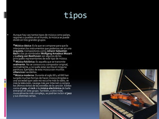 tipos

   Aunque hay casi tantos tipos de música como países,
    regiones o pueblos en el mundo, la música se puede
    dividir en tres grandes grupos:

    *Música clásica: Es la que se compone para que la
    interpreten los instrumentos que podemos ver en una
    orquesta. Compositores como Johann Sebastián
    Bach o los ya nombrados Wolfgang Amadeus Mozart
    y Ludwig van Beethoven son algunos de los
    principales representantes de este tipo de música.
    * Música folclórica: Es aquella que se transmite
    oralmente. No se conoce a su compositor original,
    normalmente, y no suele estar escrita en ninguna
    partitura. Ejemplos de esta música son muchos
    villancicos navideños.
    *Música moderna: Durante el siglo XX y el XXI han
    surgido muchas formas de hacer música dirigidas a
    una sociedad que cada vez escucha más la radio, ve
    más la televisión, navega más por Internet o compra
    los últimos éxitos de las estrellas de la canción. Estilos
    como el pop, el rock o la música electrónica de baile
    entrarían en este grupo. También, a otro nivel,
    musicalmente más complejo, se podrían incluir el jazz
    y sus distintas ramas.
 
