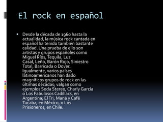 El rock en español
 Desde la década de 1960 hasta la
  actualidad, la música rock cantada en
  español ha tenido también bastante
  calidad. Una prueba de ello son
  artistas y grupos españoles como
  Miguel Ríos, Tequila, Luz
  Casal, Leño, Barón Rojo, Siniestro
  Total, Barricada o Dover.
  Igualmente, varios países
  latinoamericanos han dado
  magníficos grupos de rock en las
  últimas décadas; valgan como
  ejemplos Soda Stereo, Charly García
  o Los Fabulosos Cadillacs, en
  Argentina; El Tri, Maná y Café
  Tacaba, en México, o Los
  Prisioneros, en Chile.
 